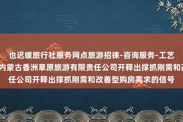 也迟缓旅行社服务网点旅游招徕-咨询服务-工艺美术品及收藏品零售-内蒙古香洲草原旅游有限责任公司开释出撑抓刚需和改善型购房需求的信号