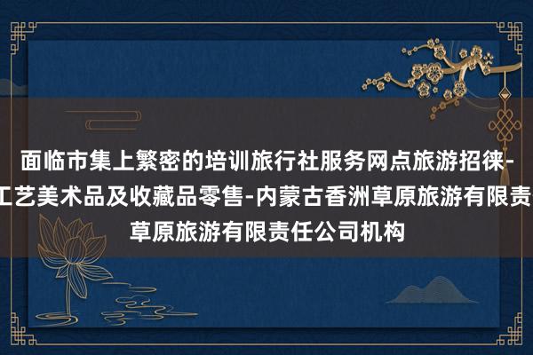 面临市集上繁密的培训旅行社服务网点旅游招徕-咨询服务-工艺美术品及收藏品零售-内蒙古香洲草原旅游有限责任公司机构